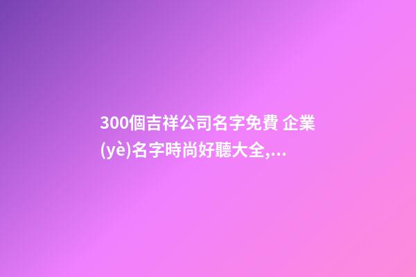 300個吉祥公司名字免費 企業(yè)名字時尚好聽大全,起名之家-第1張-公司起名-玄機派